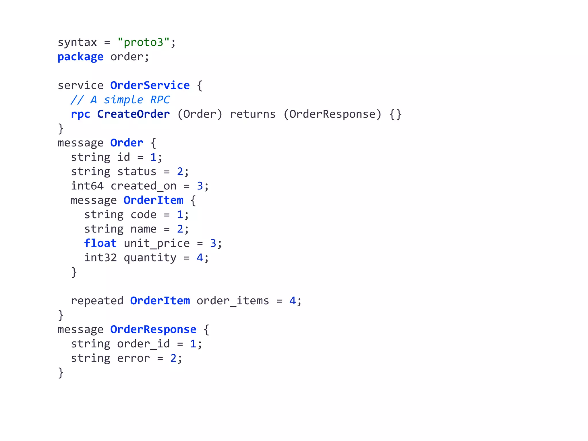 syntax	=	"proto3"; package	order; service	OrderService	{	//	A	simple	RPC	rpc	CreateOrder	(Order)	returns	(OrderResponse)	{} } message	Order	{	string	id	=	1;	string	status	=	2;	int64	created_on	=	3;	message	OrderItem	{	string	code	=	1;	string	name	=	2;	float	unit_price	=	3;	int32	quantity	=	4;	}	repeated	OrderItem	order_items	=	4; } message	OrderResponse	{	string	order_id	=	1;	string	error	=	2; } 