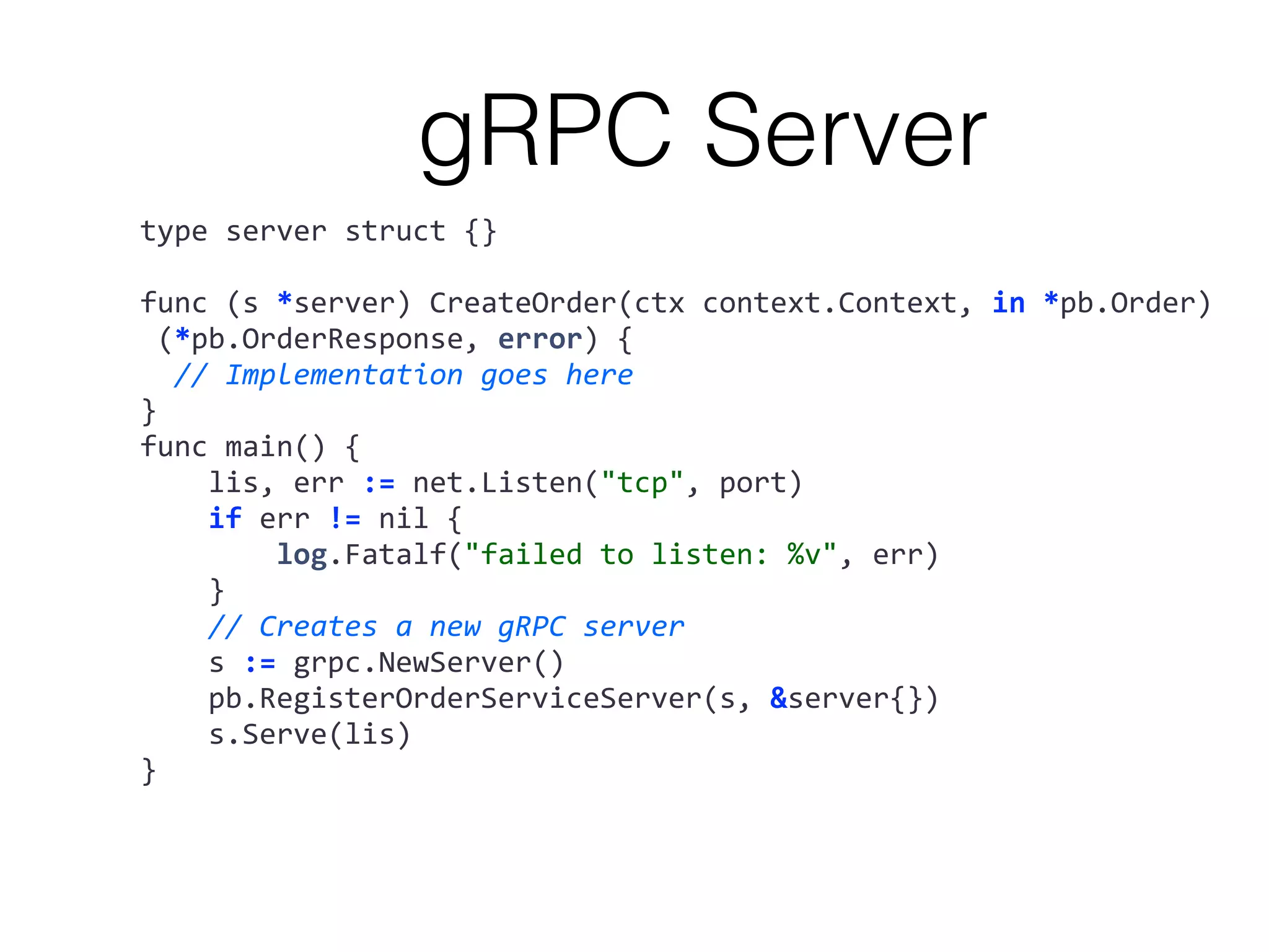 type	server	struct	{} func	(s	*server)	CreateOrder(ctx	context.Context,	in	*pb.Order)	(*pb.OrderResponse,	error)	{	//	Implementation	goes	here } func	main()	{	lis,	err	:=	net.Listen("tcp",	port)	if	err	!=	nil	{	log.Fatalf("failed	to	listen:	%v",	err)	}	//	Creates	a	new	gRPC	server	s	:=	grpc.NewServer()	pb.RegisterOrderServiceServer(s,	&server{})	s.Serve(lis) } gRPC Server 