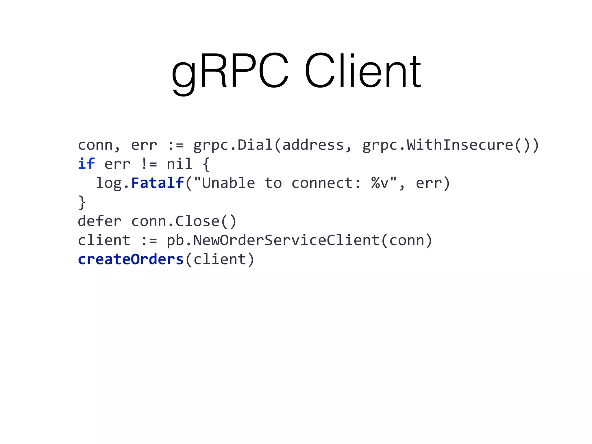 gRPC Client conn,	err	:=	grpc.Dial(address,	grpc.WithInsecure()) if	err	!=	nil	{	log.Fatalf("Unable	to	connect:	%v",	err) } defer	conn.Close() client	:=	pb.NewOrderServiceClient(conn) createOrders(client) 