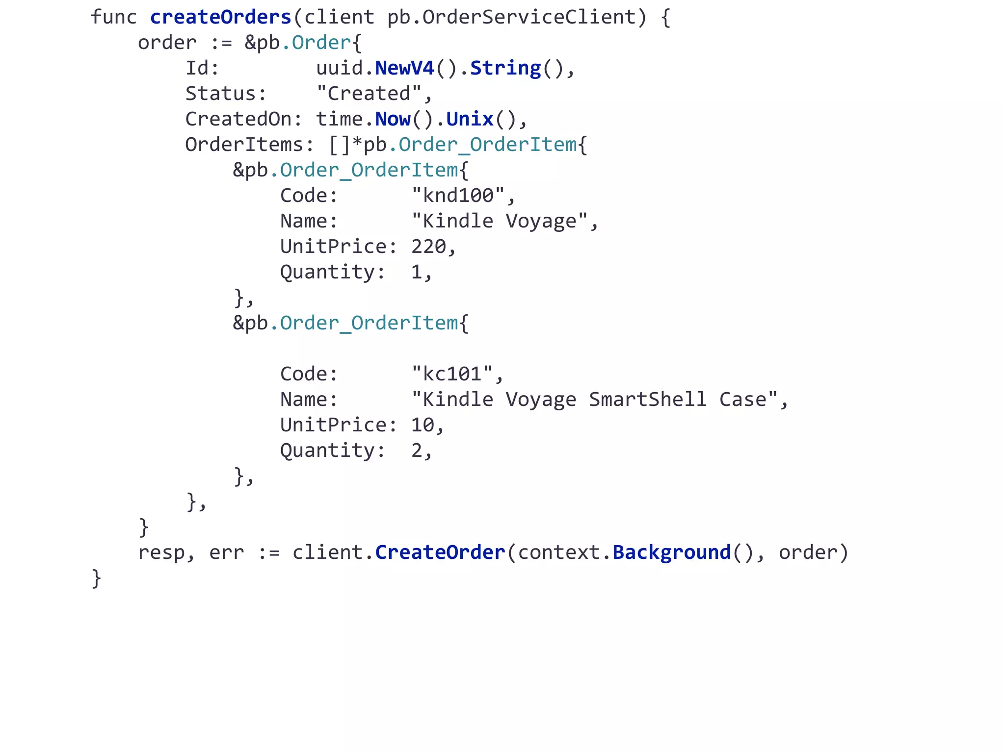 func	createOrders(client	pb.OrderServiceClient)	{	order	:=	&pb.Order{	Id:	uuid.NewV4().String(),	Status:	"Created",	CreatedOn:	time.Now().Unix(),	OrderItems:	[]*pb.Order_OrderItem{	&pb.Order_OrderItem{	Code:	"knd100",	Name:	"Kindle	Voyage",	UnitPrice:	220,	Quantity:	1,	},	&pb.Order_OrderItem{	Code:	"kc101",	Name:	"Kindle	Voyage	SmartShell	Case",	UnitPrice:	10,	Quantity:	2,	},	},	}	resp,	err	:=	client.CreateOrder(context.Background(),	order) } 
