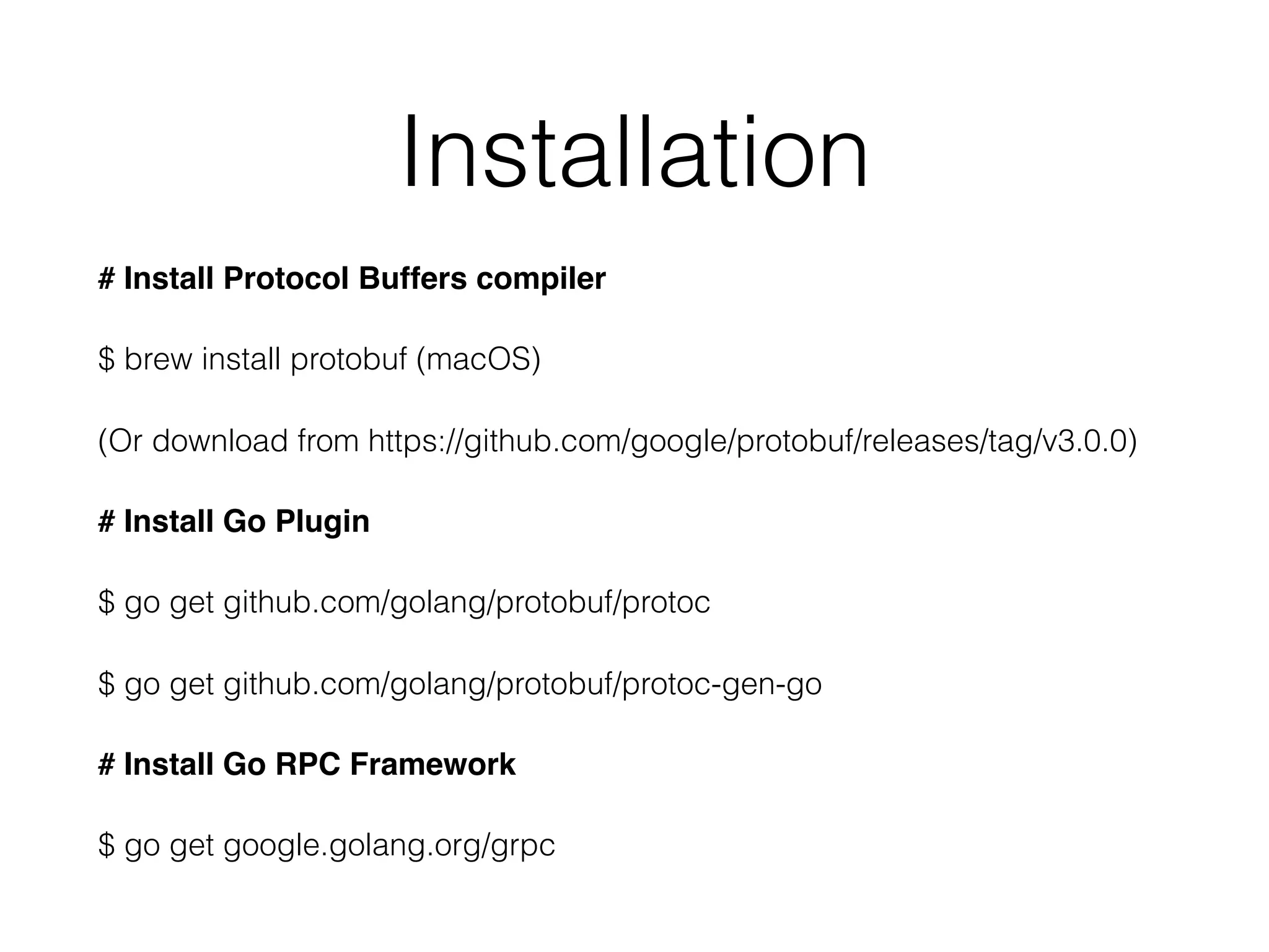 Installation # Install Protocol Buffers compiler $ brew install protobuf (macOS) (Or download from https://github.com/google/protobuf/releases/tag/v3.0.0) # Install Go Plugin $ go get github.com/golang/protobuf/protoc $ go get github.com/golang/protobuf/protoc-gen-go # Install Go RPC Framework $ go get google.golang.org/grpc 