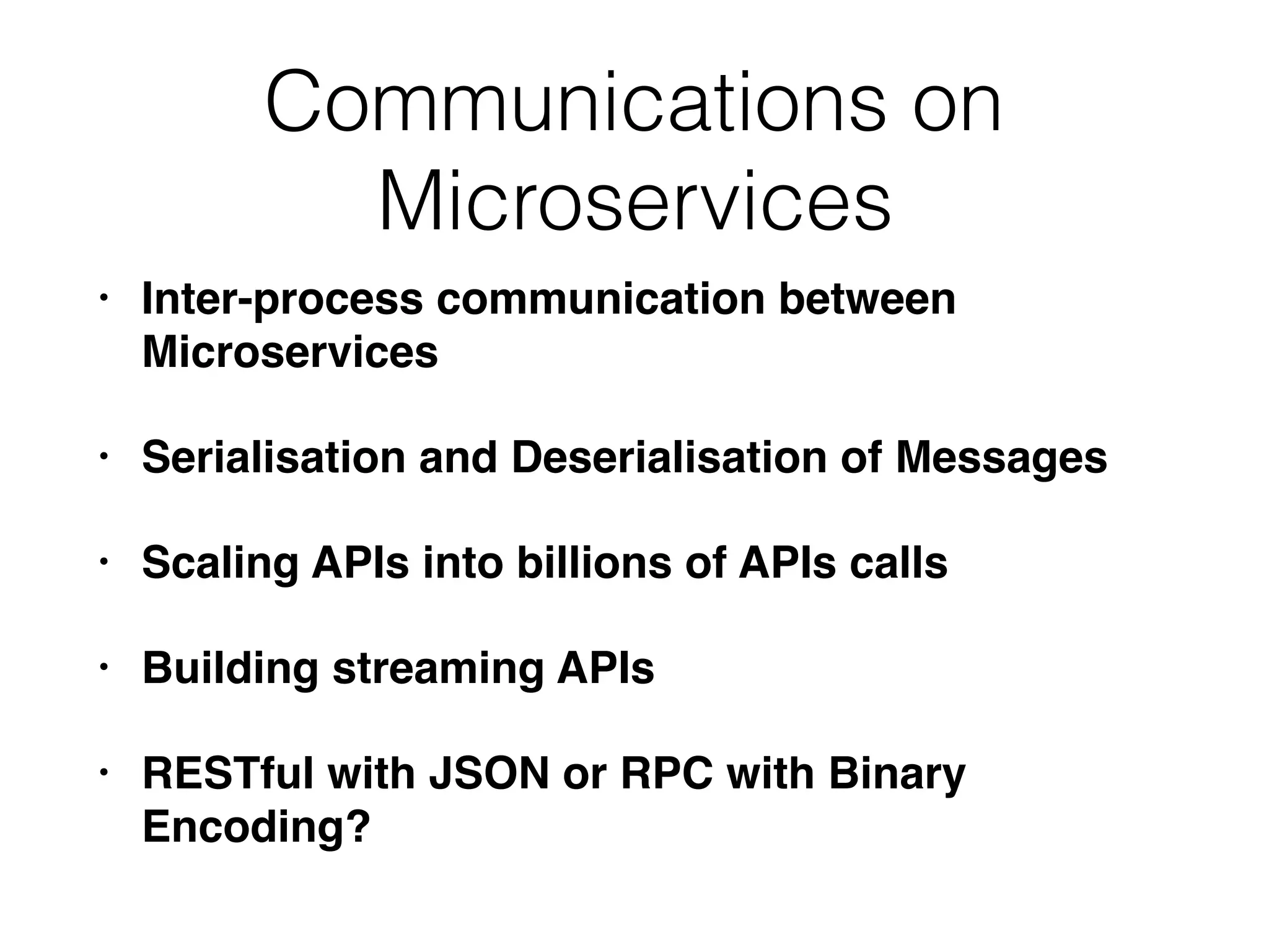 Communications on Microservices • Inter-process communication between Microservices • Serialisation and Deserialisation of Messages • Scaling APIs into billions of APIs calls • Building streaming APIs • RESTful with JSON or RPC with Binary Encoding? 