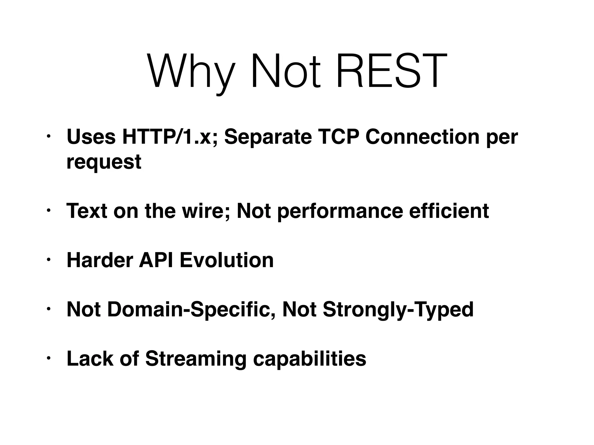 Why Not REST • Uses HTTP/1.x; Separate TCP Connection per request • Text on the wire; Not performance efﬁcient • Harder API Evolution • Not Domain-Speciﬁc, Not Strongly-Typed • Lack of Streaming capabilities 