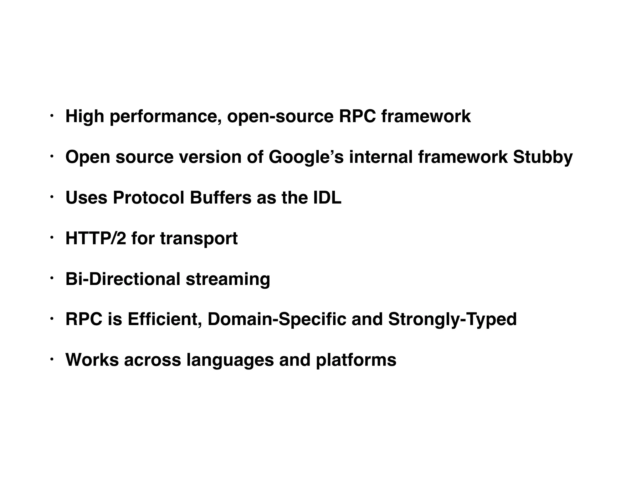 • High performance, open-source RPC framework • Open source version of Google’s internal framework Stubby • Uses Protocol Buffers as the IDL • HTTP/2 for transport • Bi-Directional streaming • RPC is Efﬁcient, Domain-Speciﬁc and Strongly-Typed • Works across languages and platforms 