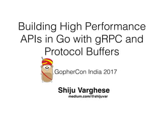 Building High Performance
APIs in Go with gRPC and
Protocol Buffers
Shiju Varghese
medium.com/@shijuvar
GopherCon India 2017
 