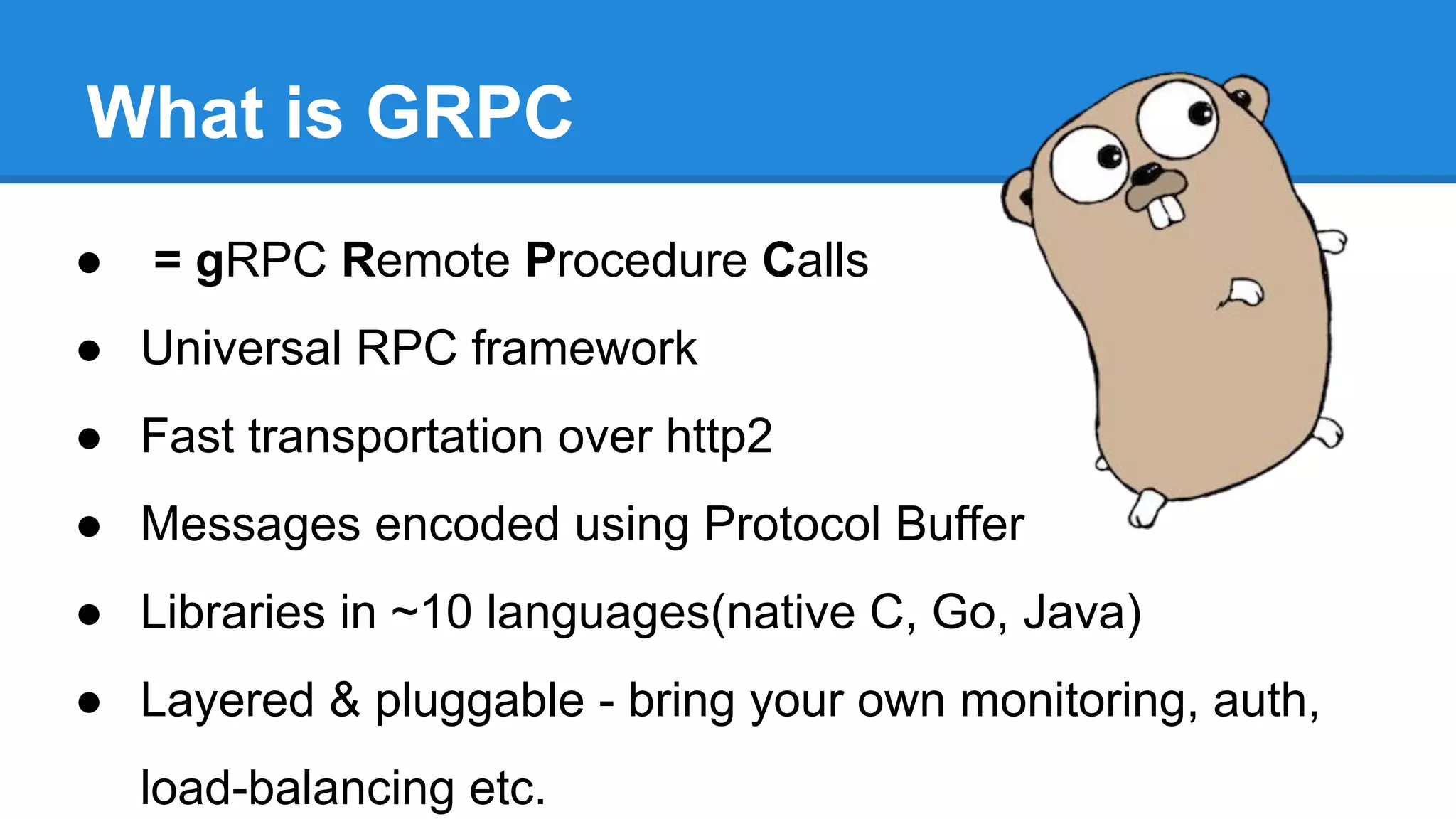 What is GRPC
● = gRPC Remote Procedure Calls
● Universal RPC framework
● Fast transportation over http2
● Messages encoded using Protocol Buffer
● Libraries in ~10 languages(native C, Go, Java)
● Layered & pluggable - bring your own monitoring, auth,
load-balancing etc.
 