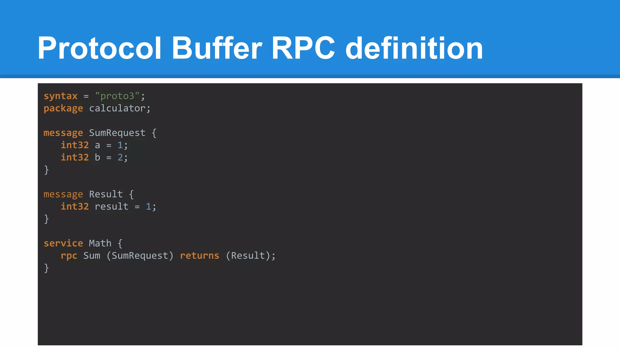 Protocol Buffer RPC definition
syntax = "proto3";
package calculator;
message SumRequest {
int32 a = 1;
int32 b = 2;
}
message Result {
int32 result = 1;
}
service Math {
rpc Sum (SumRequest) returns (Result);
}
 