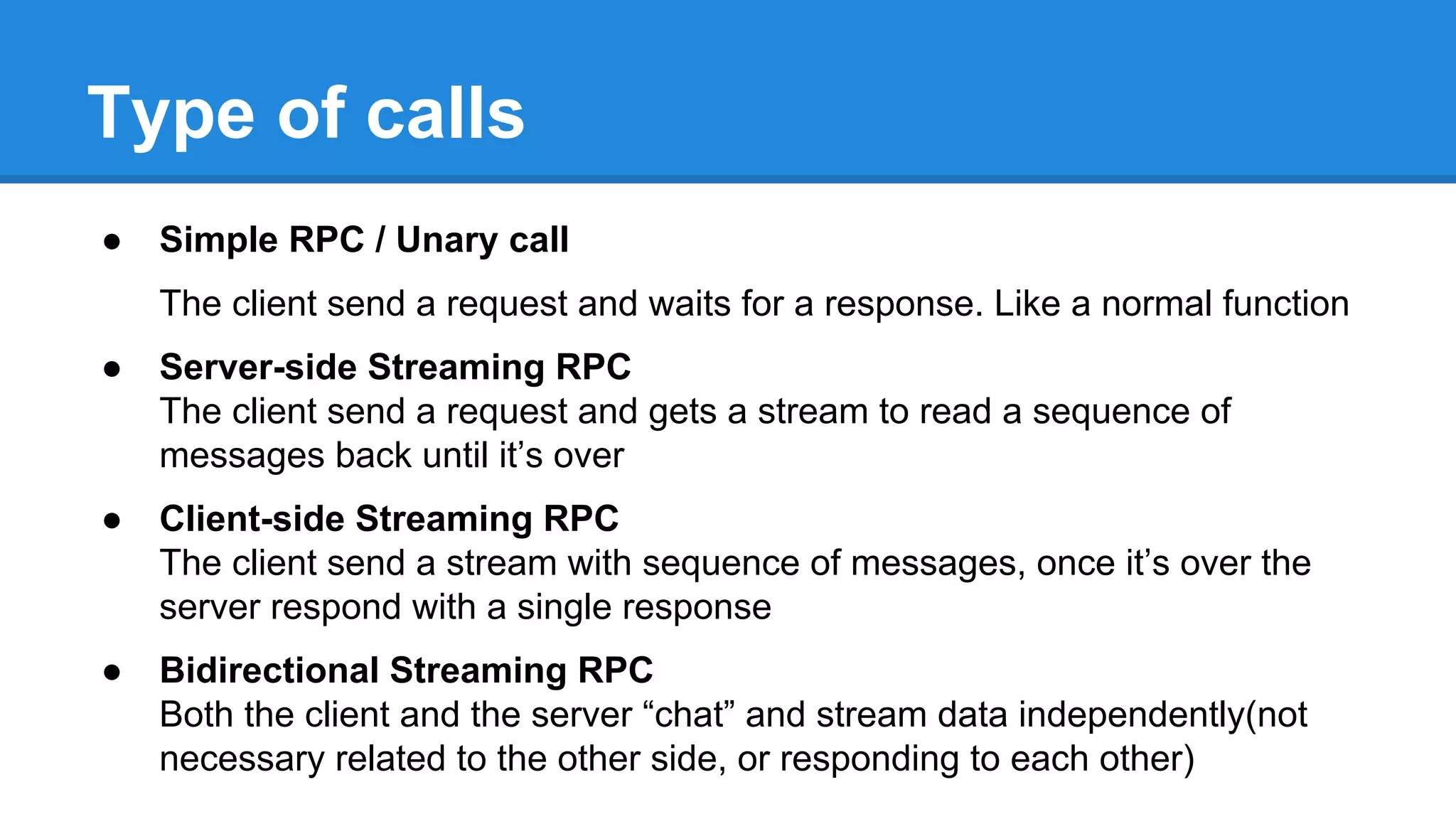 Type of calls
● Simple RPC / Unary call
The client send a request and waits for a response. Like a normal function
● Server-side Streaming RPC
The client send a request and gets a stream to read a sequence of
messages back until it’s over
● Client-side Streaming RPC
The client send a stream with sequence of messages, once it’s over the
server respond with a single response
● Bidirectional Streaming RPC
Both the client and the server “chat” and stream data independently(not
necessary related to the other side, or responding to each other)
 