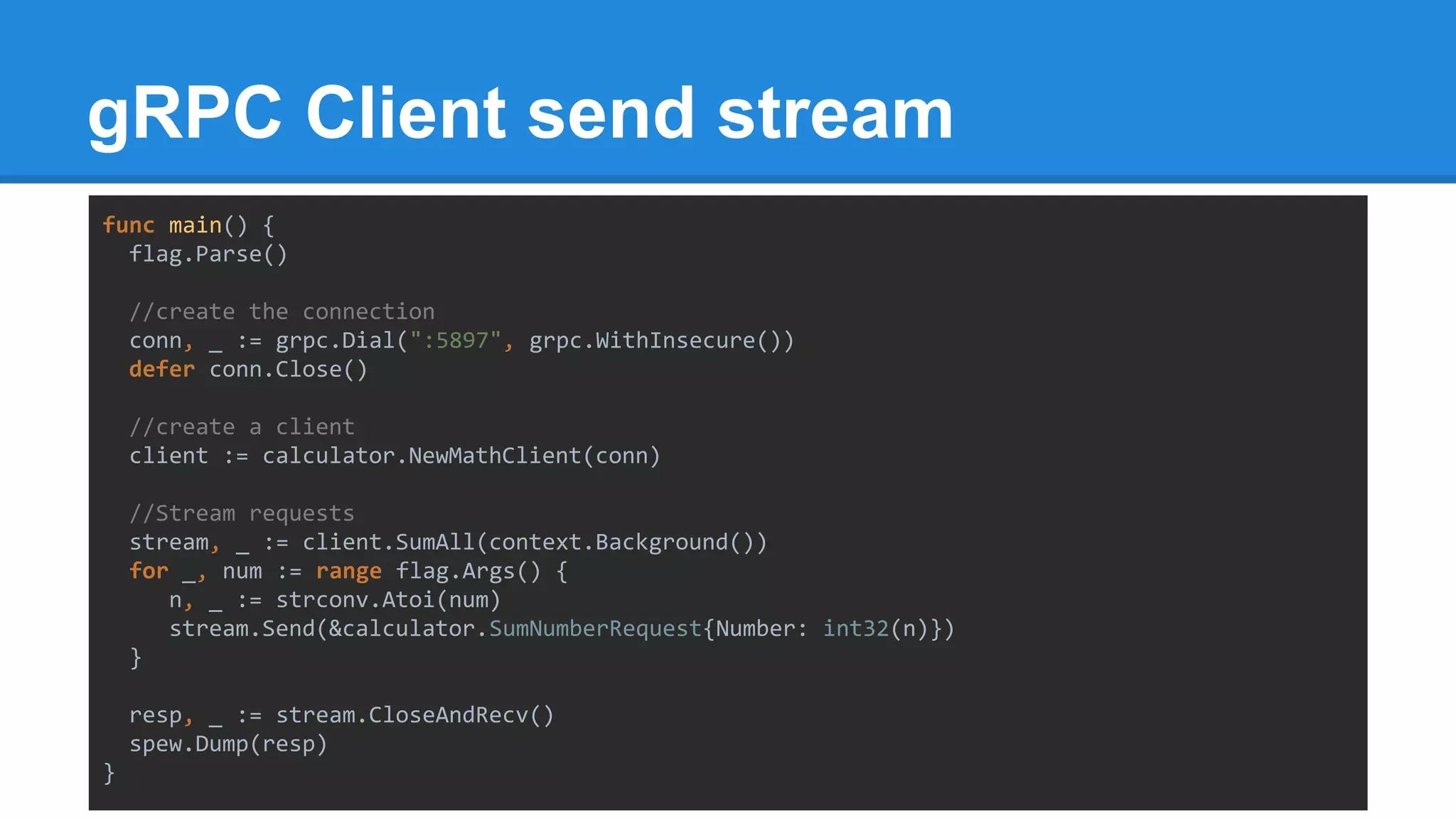 gRPC Client send stream
func main() {
flag.Parse()
//create the connection
conn, _ := grpc.Dial(":5897", grpc.WithInsecure())
defer conn.Close()
//create a client
client := calculator.NewMathClient(conn)
//Stream requests
stream, _ := client.SumAll(context.Background())
for _, num := range flag.Args() {
n, _ := strconv.Atoi(num)
stream.Send(&calculator.SumNumberRequest{Number: int32(n)})
}
resp, _ := stream.CloseAndRecv()
spew.Dump(resp)
}
 