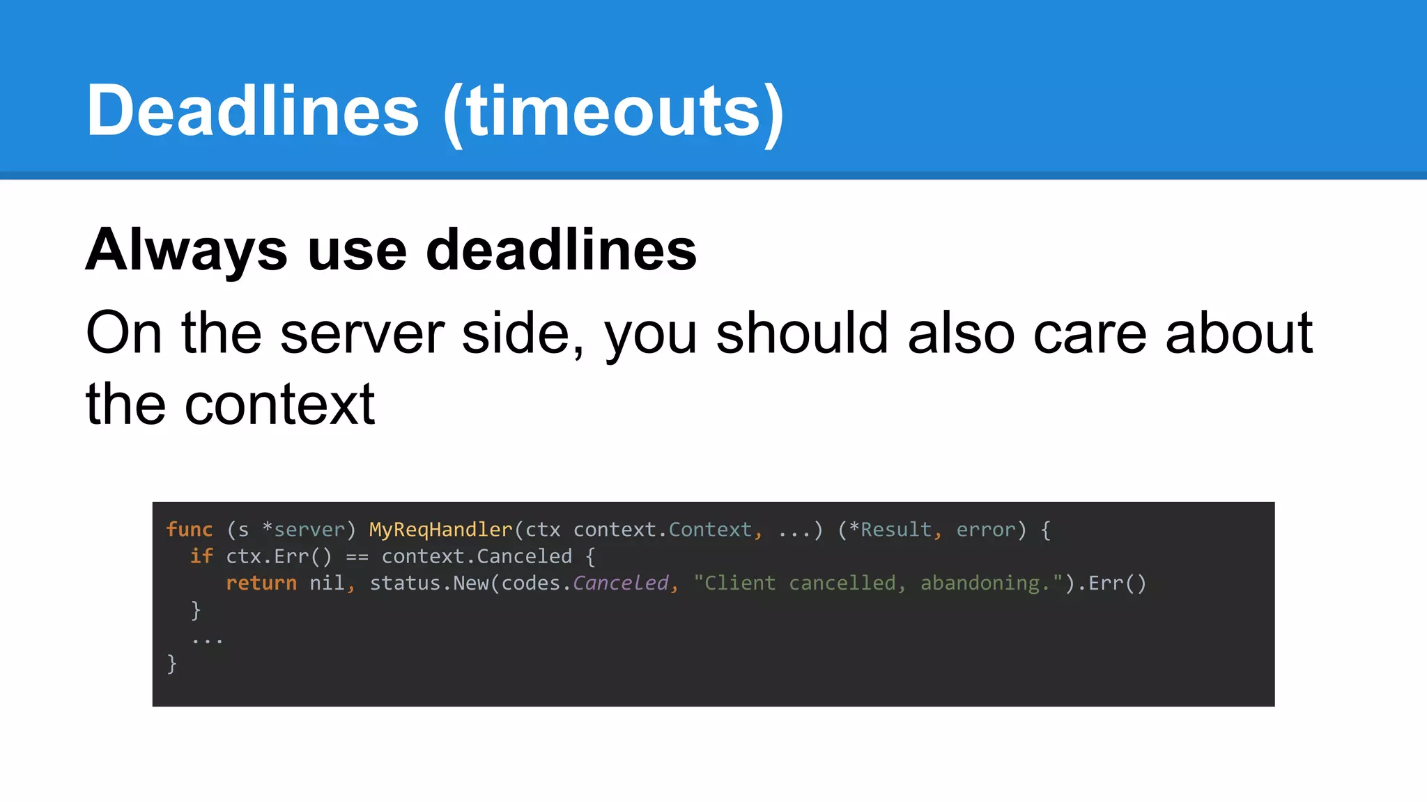 Deadlines (timeouts)
Always use deadlines
On the server side, you should also care about
the context
func (s *server) MyReqHandler(ctx context.Context, ...) (*Result, error) {
if ctx.Err() == context.Canceled {
return nil, status.New(codes.Canceled, "Client cancelled, abandoning.").Err()
}
...
}
 