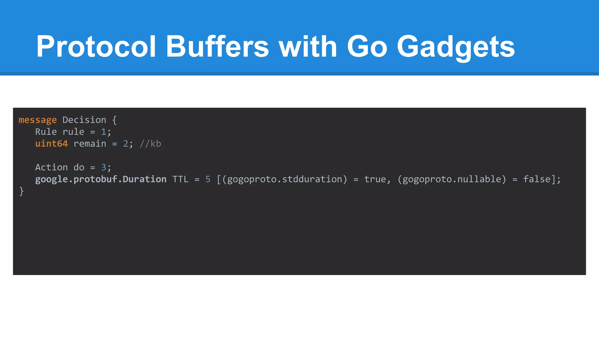 Protocol Buffers with Go Gadgets
message Decision {
Rule rule = 1;
uint64 remain = 2; //kb
Action do = 3;
google.protobuf.Duration TTL = 5 [(gogoproto.stdduration) = true, (gogoproto.nullable) = false];
}
 
