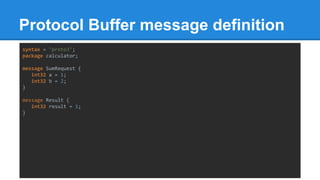 Protocol Buffer message definition
syntax = "proto3";
package calculator;
message SumRequest {
int32 a = 1;
int32 b = 2;
}
message Result {
int32 result = 1;
}
 