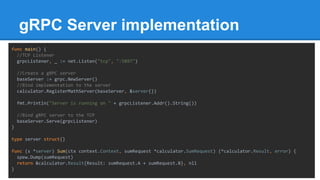 gRPC Server implementation
func main() {
//TCP Listener
grpcListener, _ := net.Listen("tcp", ":5897")
//Create a gRPC server
baseServer := grpc.NewServer()
//Bind implementation to the server
calculator.RegisterMathServer(baseServer, &server{})
fmt.Println("Server is running on " + grpcListener.Addr().String())
//Bind gRPC server to the TCP
baseServer.Serve(grpcListener)
}
type server struct{}
func (s *server) Sum(ctx context.Context, sumRequest *calculator.SumRequest) (*calculator.Result, error) {
spew.Dump(sumRequest)
return &calculator.Result{Result: sumRequest.A + sumRequest.B}, nil
}
 