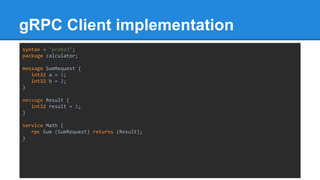 gRPC Client implementation
syntax = "proto3";
package calculator;
message SumRequest {
int32 a = 1;
int32 b = 2;
}
message Result {
int32 result = 1;
}
service Math {
rpc Sum (SumRequest) returns (Result);
}
 