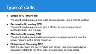 Type of calls
● Simple RPC / Unary call
The client send a request and waits for a response. Like a normal function
● Server-side Streaming RPC
The client send a request and gets a stream to read a sequence of
messages back until it’s over
● Client-side Streaming RPC
The client send a stream with sequence of messages, once it’s over the
server respond with a single response
● Bidirectional Streaming RPC
Both the client and the server “chat” and stream data independently(not
necessary related to the other side, or responding to each other)
 