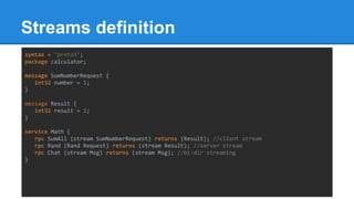 Streams definition
syntax = "proto3";
package calculator;
message SumNumberRequest {
int32 number = 1;
}
message Result {
int32 result = 1;
}
service Math {
rpc SumAll (stream SumNumberRequest) returns (Result); //client stream
rpc Rand (Rand Request) returns (stream Result); //server stream
rpc Chat (stream Msg) returns (stream Msg); //bi-dir streaming
}
 