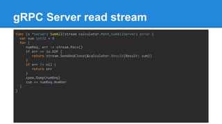 gRPC Server read stream
func (s *server) SumAll(stream calculator.Math_SumAllServer) error {
var sum int32 = 0
for {
numReq, err := stream.Recv()
if err == io.EOF {
return stream.SendAndClose(&calculator.Result{Result: sum})
}
if err != nil {
return err
}
spew.Dump(numReq)
sum += numReq.Number
}
}
 