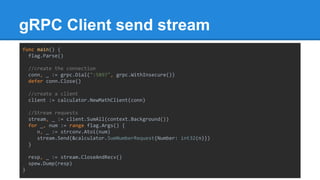 gRPC Client send stream
func main() {
flag.Parse()
//create the connection
conn, _ := grpc.Dial(":5897", grpc.WithInsecure())
defer conn.Close()
//create a client
client := calculator.NewMathClient(conn)
//Stream requests
stream, _ := client.SumAll(context.Background())
for _, num := range flag.Args() {
n, _ := strconv.Atoi(num)
stream.Send(&calculator.SumNumberRequest{Number: int32(n)})
}
resp, _ := stream.CloseAndRecv()
spew.Dump(resp)
}
 