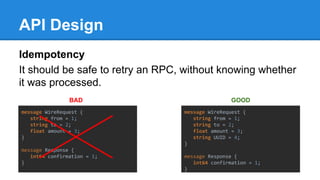 API Design
Idempotency
It should be safe to retry an RPC, without knowing whether
it was processed.
message WireRequest {
string from = 1;
string to = 2;
float amount = 3;
}
message Response {
int64 confirmation = 1;
}
message WireRequest {
string from = 1;
string to = 2;
float amount = 3;
string UUID = 4;
}
message Response {
int64 confirmation = 1;
}
BAD GOOD
 