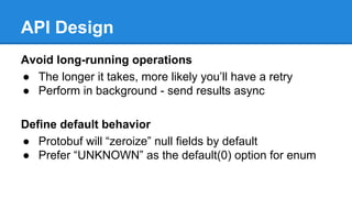 API Design
Avoid long-running operations
● The longer it takes, more likely you’ll have a retry
● Perform in background - send results async
Define default behavior
● Protobuf will “zeroize” null fields by default
● Prefer “UNKNOWN” as the default(0) option for enum
 