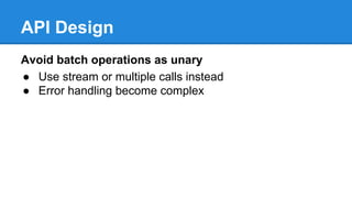 API Design
Avoid batch operations as unary
● Use stream or multiple calls instead
● Error handling become complex
 