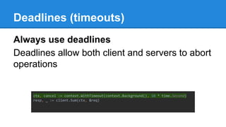 Deadlines (timeouts)
Always use deadlines
Deadlines allow both client and servers to abort
operations
ctx, cancel := context.WithTimeout(context.Background(), 10 * time.Second)
resp, _ := client.Sum(ctx, &req)
 