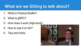 What are we GOing to talk about?
1. What is Protocol Buffer?
2. What is gRPC?
3. How does it work (high-level)
4. How to use it w/ Go?
5. Tips and tricks
 