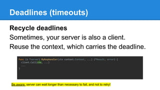 Deadlines (timeouts)
Recycle deadlines
Sometimes, your server is also a client.
Reuse the context, which carries the deadline.
func (s *server) MyReqHandler(ctx context.Context, ...) (*Result, error) {
client.Call(ctx, ...)
...
}
Be aware: server can wait longer than necessary to fail, and not to retry!
 