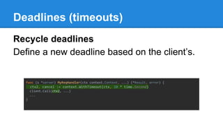 Deadlines (timeouts)
Recycle deadlines
Define a new deadline based on the client’s.
func (s *server) MyReqHandler(ctx context.Context, ...) (*Result, error) {
ctx2, cancel := context.WithTimeout(ctx, 10 * time.Second)
client.Call(ctx2, ...)
...
}
 