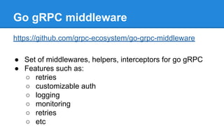 Go gRPC middleware
https://github.com/grpc-ecosystem/go-grpc-middleware
● Set of middlewares, helpers, interceptors for go gRPC
● Features such as:
○ retries
○ customizable auth
○ logging
○ monitoring
○ retries
○ etc
 