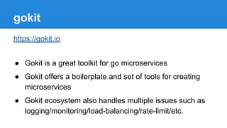 gokit
https://gokit.io
● Gokit is a great toolkit for go microservices
● Gokit offers a boilerplate and set of tools for creating
microservices
● Gokit ecosystem also handles multiple issues such as
logging/monitoring/load-balancing/rate-limit/etc.
 