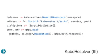 KubeResolver (III)
balancer := kuberesolver.NewWithNamespace(namespace)
address := fmt.Sprintf("kubernetes://%s:%s", service, port)
dialOptions := []grpc.DialOption{}
conn, err := grpc.Dial(
address, balancer.DialOption(), grpc.WithInsecure())
 