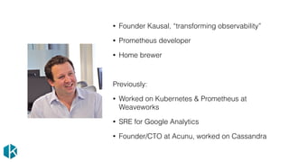 • Founder Kausal, “transforming observability”
• Prometheus developer
• Home brewer
Previously:
• Worked on Kubernetes & Prometheus at
Weaveworks
• SRE for Google Analytics
• Founder/CTO at Acunu, worked on Cassandra
 