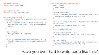 type request struct {
Name string `json:"name"`
}
type response struct {
Message string `json:"message"`
}
func server(addr string) {
http.Handle("/greeter", http.HandlerFunc(func(w http.ResponseWriter, r *http.Request) {
var req request
if err := json.NewDecoder(r.Body).Decode(&req); err != nil {
http.Error(w, err.Error(), http.StatusBadRequest)
return
}
res := response{
Message: "Hello " + req.Name,
}
if err := json.NewEncoder(w).Encode(&res); err != nil {
http.Error(w, err.Error(), http.StatusInternalServerError)
return
}
}))
log.Fatalf("listen err: %v", http.ListenAndServe(addr, nil))
}
func client(address, name string) {
req := request{
Name: name,
}
var buf bytes.Buffer
if err := json.NewEncoder(&buf).Encode(req); err != nil {
log.Fatalf("encoding error: %v", err)
}
resp, err := http.Post(address, "application/json", &buf)
if err != nil {
log.Fatalf("failed to post: %v", err)
}
defer resp.Body.Close()
if resp.StatusCode/100 != 2 {
log.Fatalf("request error: %d", resp.StatusCode)
}
var res response
if err := json.NewDecoder(resp.Body).Decode(&res); err !=
log.Fatalf("decoding error: %v", err)
}
fmt.Println(res.Message)
}
Have you ever had to write code like this?
 