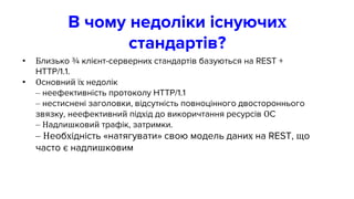 В чому недоліки існуючих
стандартів?
• Близько ¾ клієнт-серверних стандартів базуються на REST +
HTTP/1.1.
• Основний їх недолік
– неефективність протоколу HTTP/1.1
– нестиснені заголовки, відсутність повноцінного двостороннього
звязку, неефективний підхід до викоричтання ресурсів ОС
– Надлишковий трафік, затримки.
– Необхідність «натягувати» свою модель даних на REST, що
часто є надлишковим
 