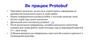 Як працює Protobuf
• Програміст визначає, як він хоче серіалізувати інформацію за
допомогою визначення цього в .proto файлі
• Кожне повідомлення в protocol buffer є логічним записом, який
містить серію пар «ключ-значення»
• Детальний опис синтаксису protobuf – тут
• Після визначення повідомлень, потрібно викликати компілятор
protobuf для .proto файла, який згенерує код на відповідній мові (C#,
C++, Java напр.)
• (!) Можна додавати до повідомлень нові поля без втрати сумісності з
попередніми версіями
 