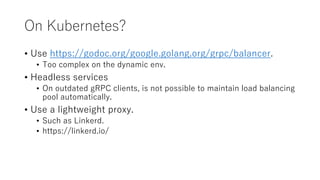 On Kubernetes?
• Use https://godoc.org/google.golang.org/grpc/balancer.
• Too complex on the dynamic env.
• Headless services
• On outdated gRPC clients, is not possible to maintain load balancing
pool automatically.
• Use a lightweight proxy.
• Such as Linkerd.
• https://linkerd.io/
 
