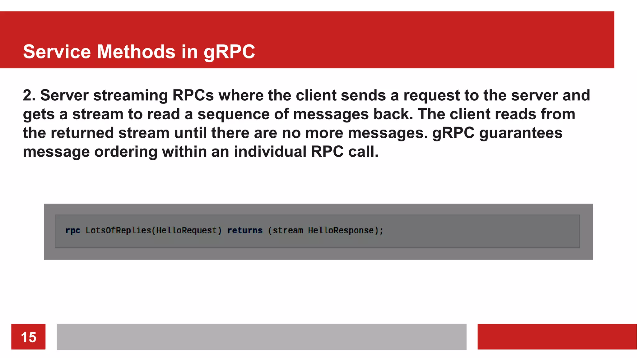 15
Service Methods in gRPC
2. Server streaming RPCs where the client sends a request to the server and
gets a stream to read a sequence of messages back. The client reads from
the returned stream until there are no more messages. gRPC guarantees
message ordering within an individual RPC call.
 