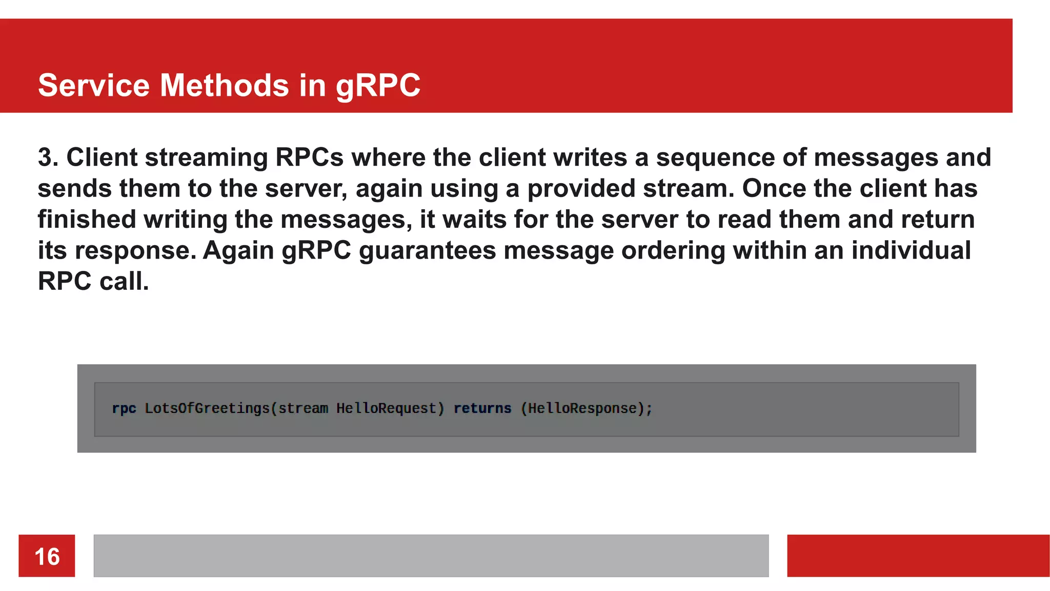 16
Service Methods in gRPC
3. Client streaming RPCs where the client writes a sequence of messages and
sends them to the server, again using a provided stream. Once the client has
finished writing the messages, it waits for the server to read them and return
its response. Again gRPC guarantees message ordering within an individual
RPC call.
 