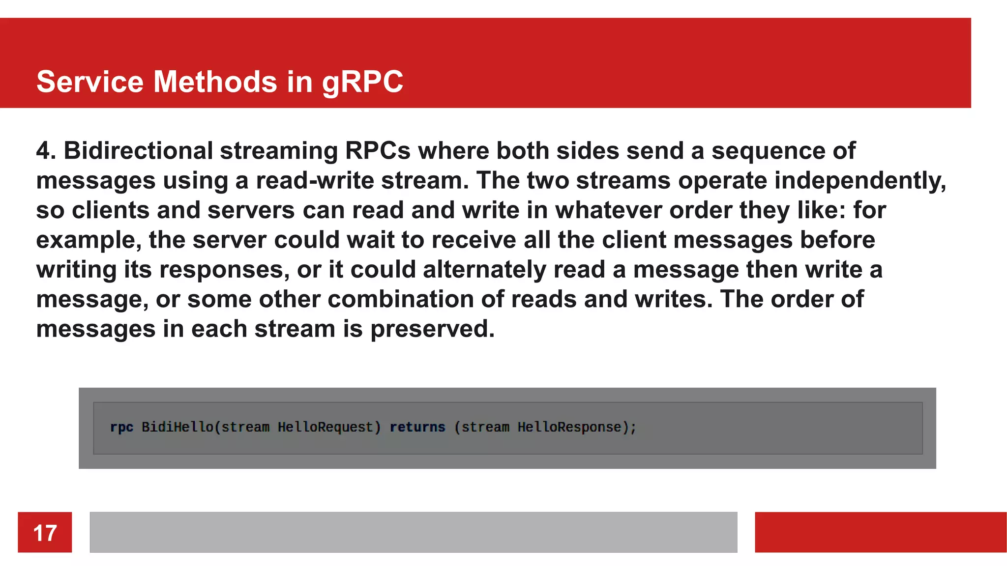17
Service Methods in gRPC
4. Bidirectional streaming RPCs where both sides send a sequence of
messages using a read-write stream. The two streams operate independently,
so clients and servers can read and write in whatever order they like: for
example, the server could wait to receive all the client messages before
writing its responses, or it could alternately read a message then write a
message, or some other combination of reads and writes. The order of
messages in each stream is preserved.
 