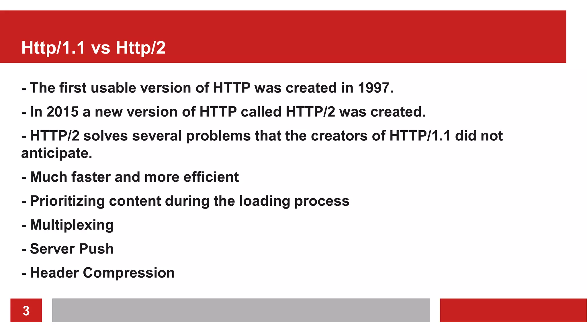 3
Http/1.1 vs Http/2
- The first usable version of HTTP was created in 1997.
- In 2015 a new version of HTTP called HTTP/2 was created.
- HTTP/2 solves several problems that the creators of HTTP/1.1 did not
anticipate.
- Much faster and more efficient
- Prioritizing content during the loading process
- Multiplexing
- Server Push
- Header Compression
 