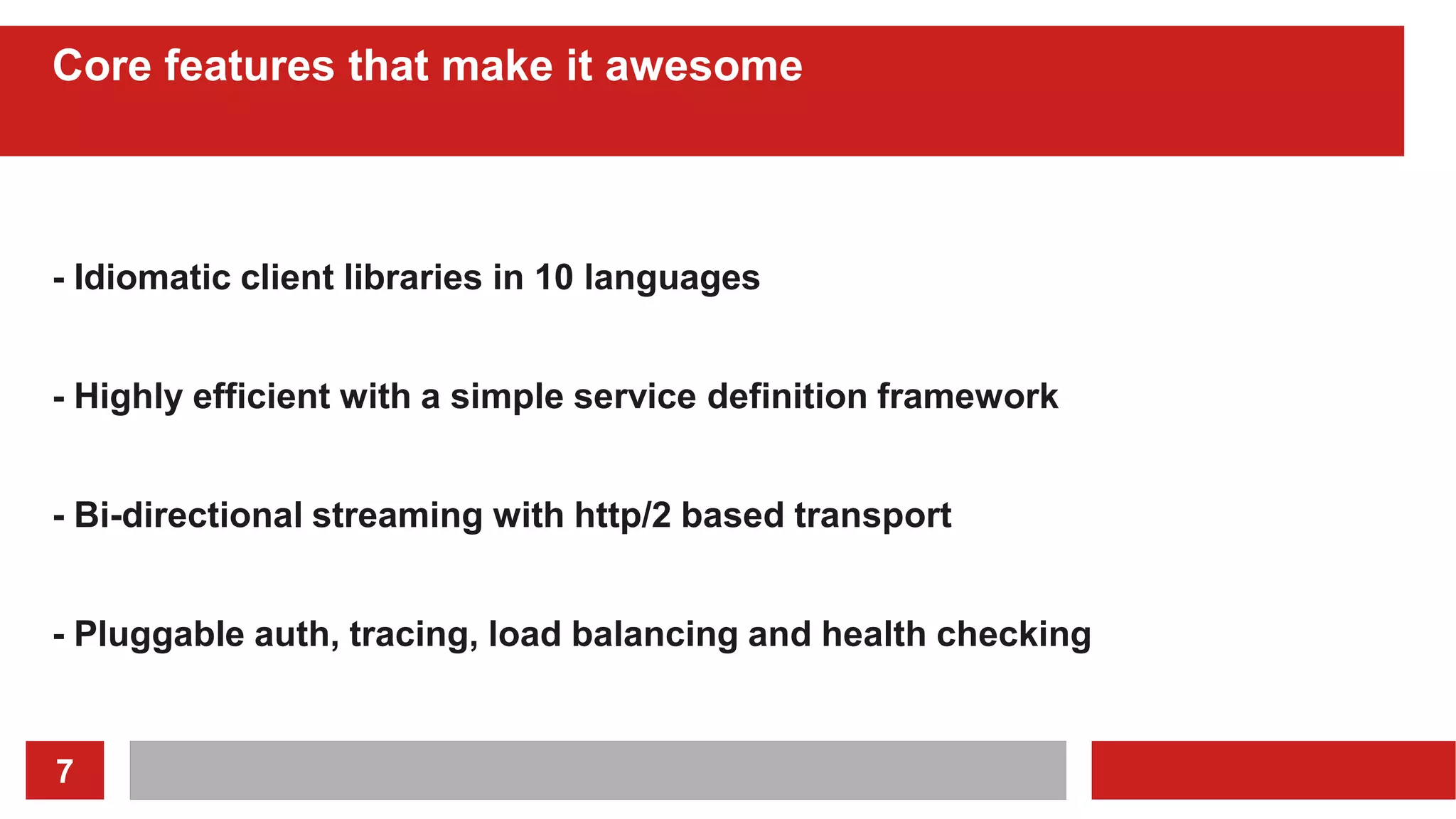 7
Core features that make it awesome
- Idiomatic client libraries in 10 languages
- Highly efficient with a simple service definition framework
- Bi-directional streaming with http/2 based transport
- Pluggable auth, tracing, load balancing and health checking
 