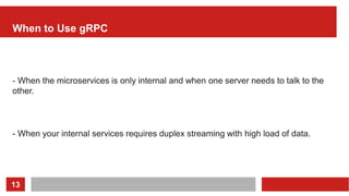 13
When to Use gRPC
- When the microservices is only internal and when one server needs to talk to the
other.
- When your internal services requires duplex streaming with high load of data.
 