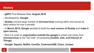 2
History
- gRPC First Release Date: August 2016
- Developed by: Google
- Stubby connect large number of microservices running within and across its
data centers for over a decade.
- In March 2015, Google decided to build the next version of Stubby and make it
open source.
- Now it is used on organization outside the google to power use cases from
microservices to the “last mile” of computing (mobile, web, and Internet of
Things)
- Google, Square, Netflix, CoreOs, CockroachDB, Cisco, Juniper
 