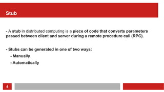 4
Stub
- A stub in distributed computing is a piece of code that converts parameters
passed between client and server during a remote procedure call (RPC).
- Stubs can be generated in one of two ways:
- Manually
- Automatically
 