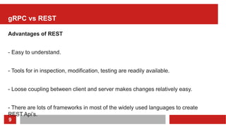 9
gRPC vs REST
Advantages of REST
- Easy to understand.
- Tools for in inspection, modification, testing are readily available.
- Loose coupling between client and server makes changes relatively easy.
- There are lots of frameworks in most of the widely used languages to create
REST Api’s.
 