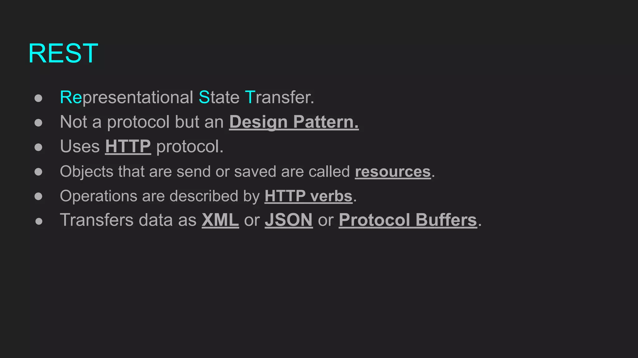 REST
● Representational State Transfer.
● Not a protocol but an Design Pattern.
● Uses HTTP protocol.
● Objects that are send or saved are called resources.
● Operations are described by HTTP verbs.
● Transfers data as XML or JSON or Protocol Buffers.
 