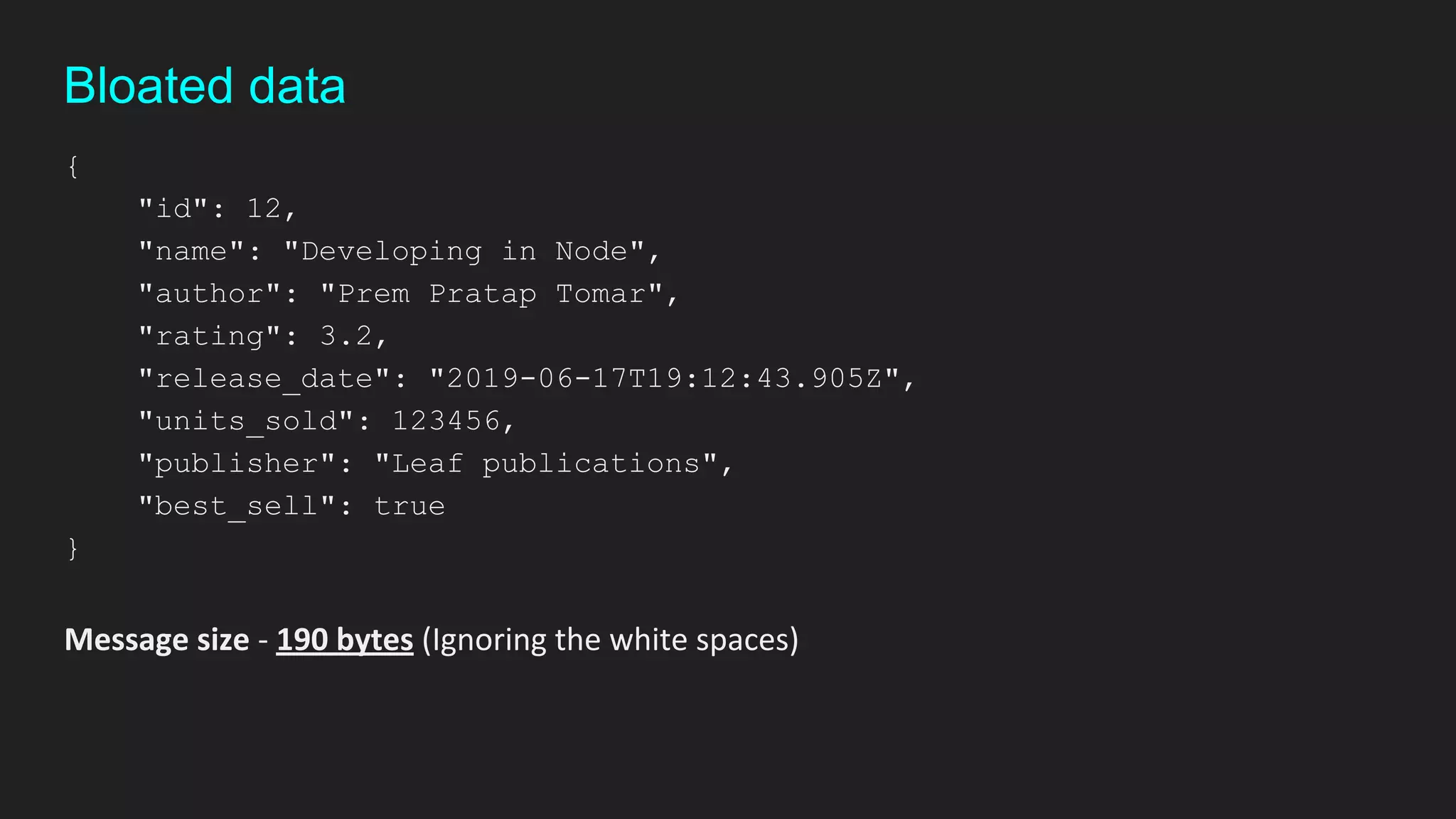 {
"id": 12,
"name": "Developing in Node",
"author": "Prem Pratap Tomar",
"rating": 3.2,
"release_date": "2019-06-17T19:12:43.905Z",
"units_sold": 123456,
"publisher": "Leaf publications",
"best_sell": true
}
Message size - 190 bytes (Ignoring the white spaces)
Bloated data
 