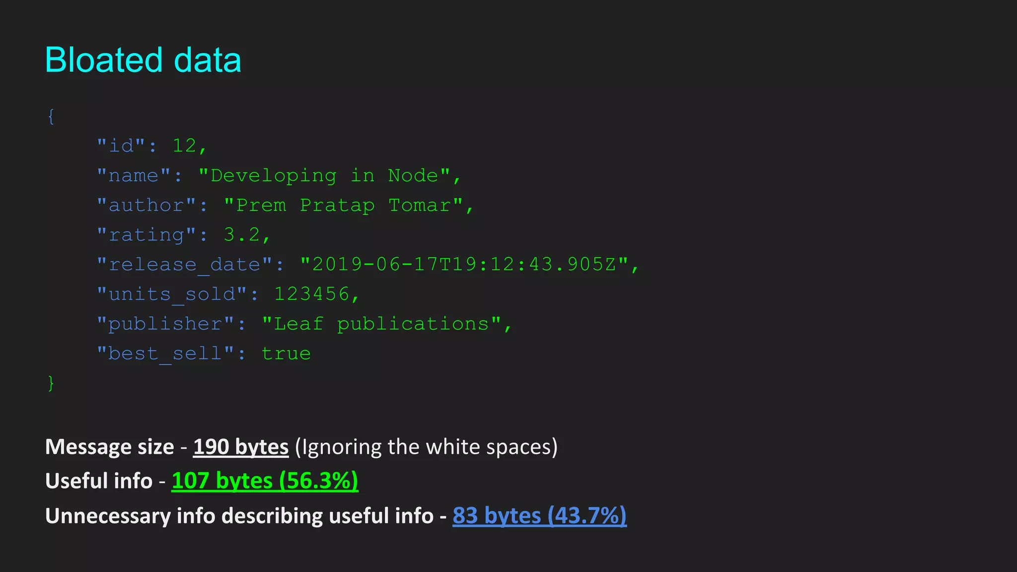{
"id": 12,
"name": "Developing in Node",
"author": "Prem Pratap Tomar",
"rating": 3.2,
"release_date": "2019-06-17T19:12:43.905Z",
"units_sold": 123456,
"publisher": "Leaf publications",
"best_sell": true
}
Message size - 190 bytes (Ignoring the white spaces)
Useful info - 107 bytes (56.3%)
Unnecessary info describing useful info - 83 bytes (43.7%)
Bloated data
 