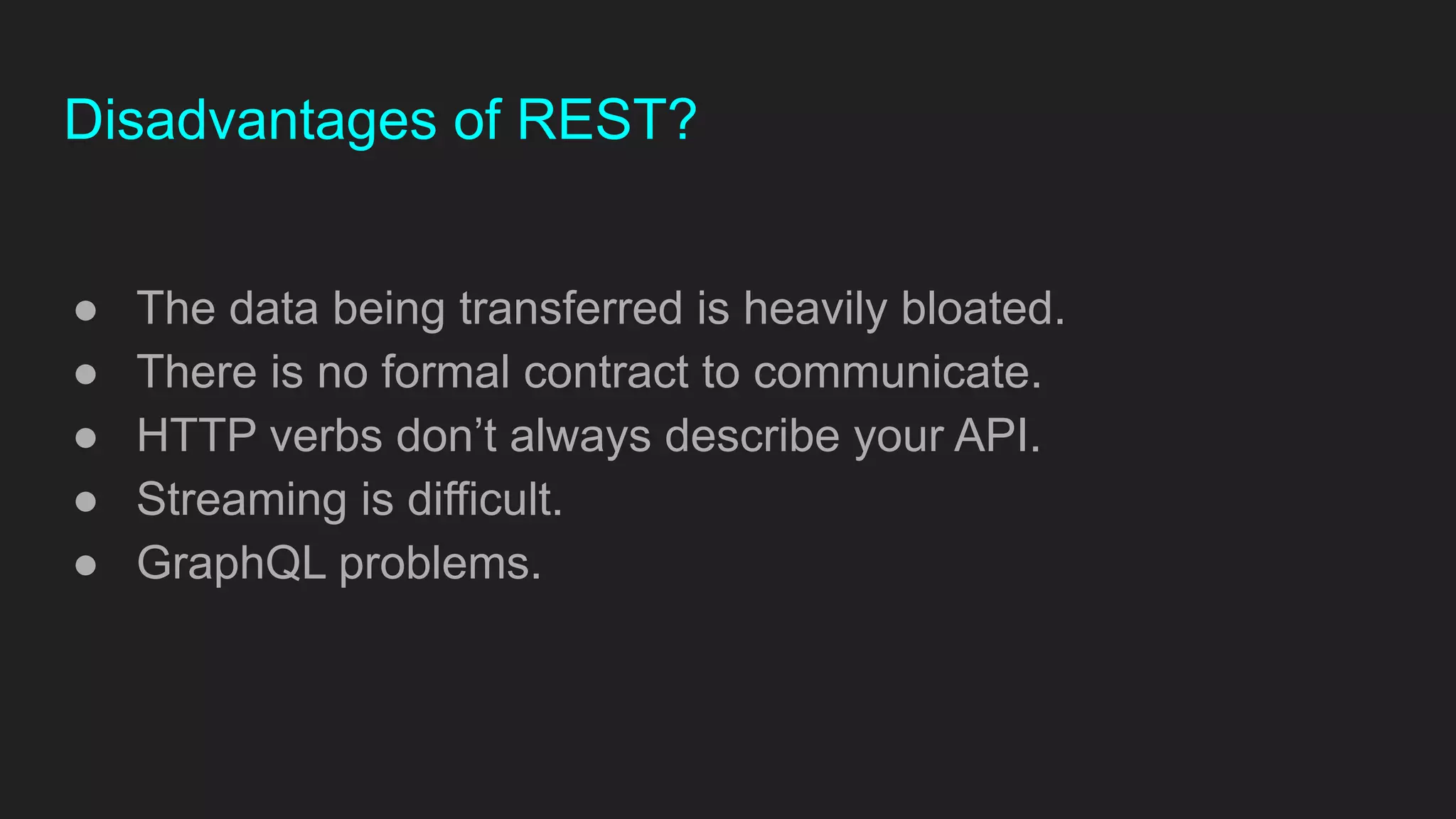 Disadvantages of REST?
● The data being transferred is heavily bloated.
● There is no formal contract to communicate.
● HTTP verbs don’t always describe your API.
● Streaming is difficult.
● GraphQL problems.
 